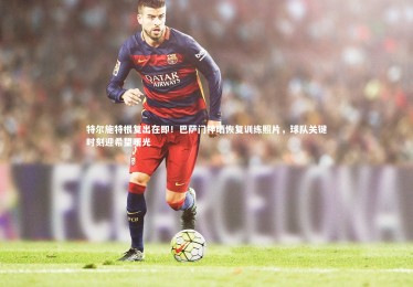 皇冠网官网：特尔施特根复出在即！巴萨门神晒恢复训练照片，球队关键时刻迎希望曙光