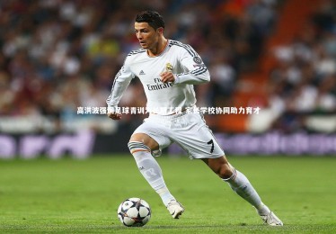 【皇冠网官网】高洪波强调足球青训为长期工程 家长学校协同助力育才