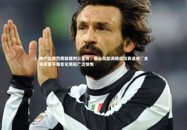 皇冠体育官网_神户队激烈质疑裁判公正性，泰山队低调回应仅表遗憾；主场家属不雅言论激起广泛愤慨