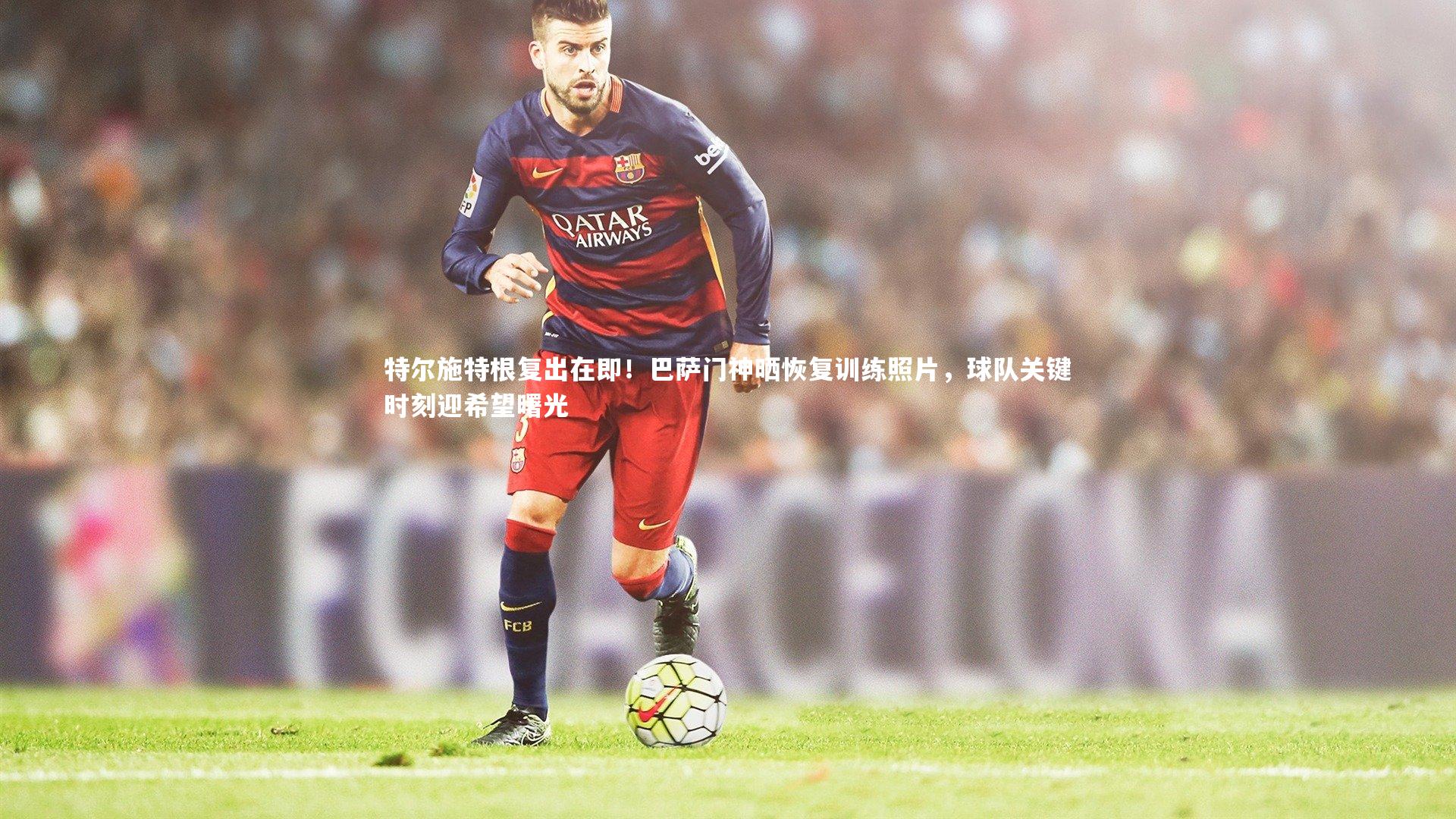 特尔施特根复出在即!巴萨门神晒恢复训练照片,球队关键时刻迎希望曙光